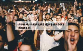 血小板减少性紫癜能根治吗(血小板减少性紫癜能活多久)