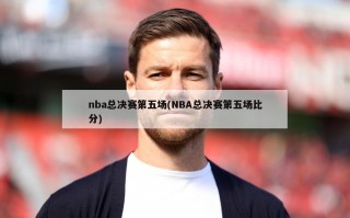 nba总决赛第五场(NBA总决赛第五场比分)