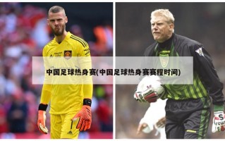 中国足球热身赛(中国足球热身赛赛程时间)